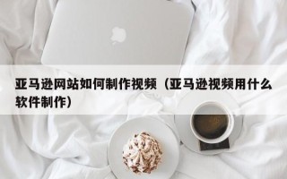 孝义亚马逊网站如何制作视频（亚马逊视频用什么软件制作）